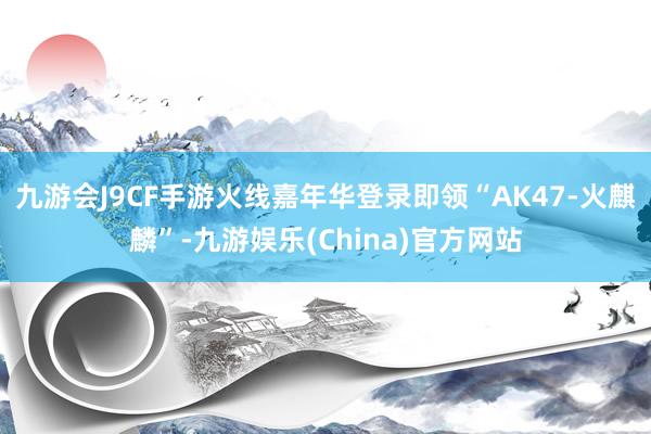 九游会J9CF手游火线嘉年华登录即领“AK47-火麒麟”-九游娱乐(China)官方网站