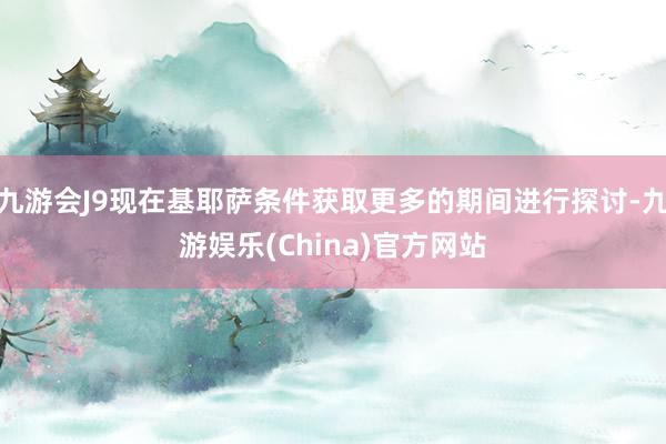 九游会J9现在基耶萨条件获取更多的期间进行探讨-九游娱乐(China)官方网站