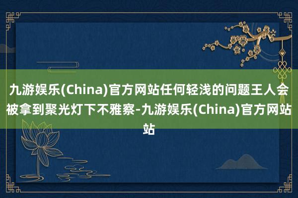 九游娱乐(China)官方网站任何轻浅的问题王人会被拿到聚光灯下不雅察-九游娱乐(China)官方网站