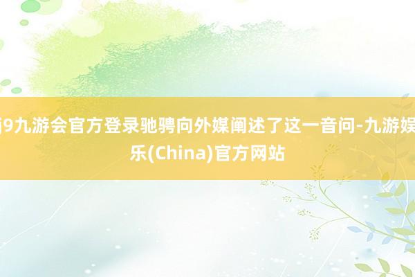 j9九游会官方登录驰骋向外媒阐述了这一音问-九游娱乐(China)官方网站