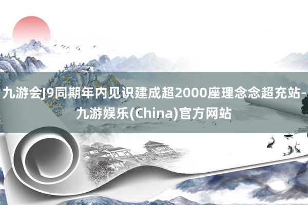 九游会J9同期年内见识建成超2000座理念念超充站-九游娱乐(China)官方网站