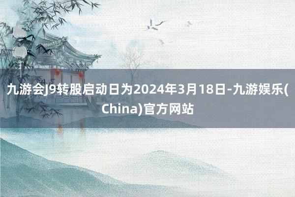 九游会J9转股启动日为2024年3月18日-九游娱乐(China)官方网站