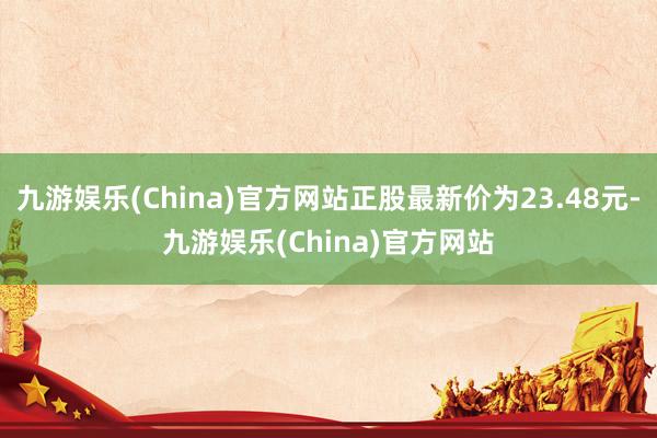 九游娱乐(China)官方网站正股最新价为23.48元-九游娱乐(China)官方网站