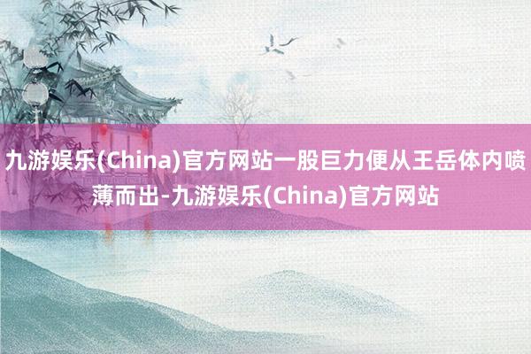 九游娱乐(China)官方网站一股巨力便从王岳体内喷薄而出-九游娱乐(China)官方网站