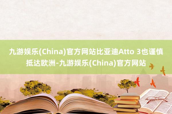 九游娱乐(China)官方网站比亚迪Atto 3也谨慎抵达欧洲-九游娱乐(China)官方网站