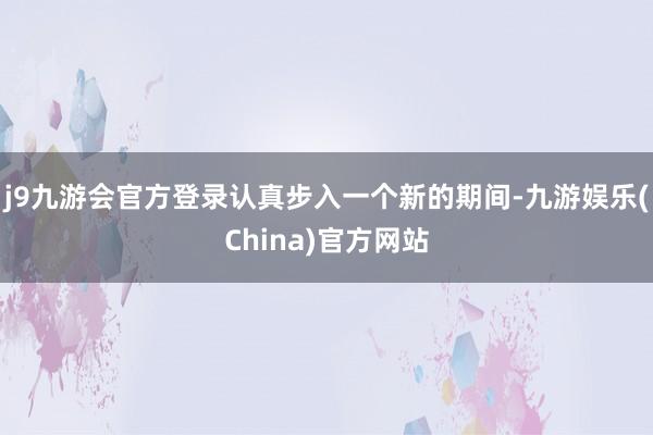 j9九游会官方登录认真步入一个新的期间-九游娱乐(China)官方网站