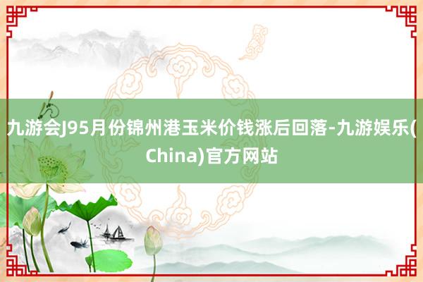 九游会J95月份锦州港玉米价钱涨后回落-九游娱乐(China)官方网站