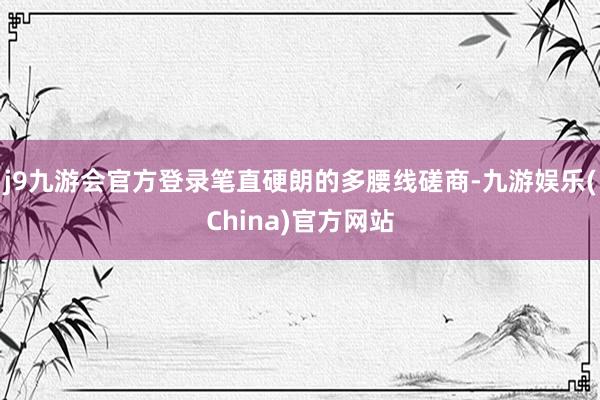 j9九游会官方登录笔直硬朗的多腰线磋商-九游娱乐(China)官方网站