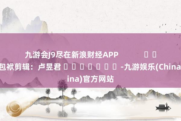 九游会J9尽在新浪财经APP            						包袱剪辑：卢昱君 							-九游娱乐(China)官方网站