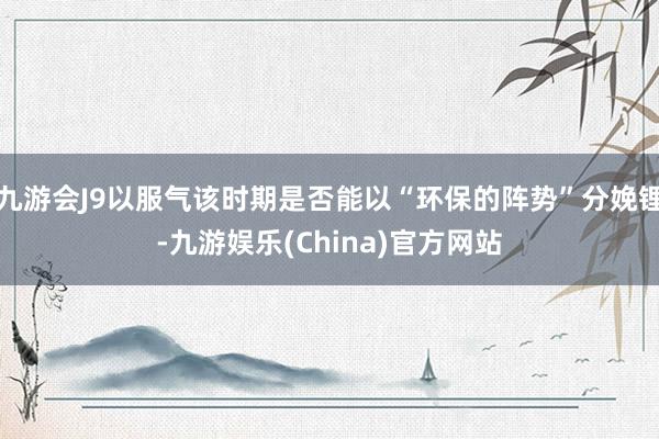 九游会J9以服气该时期是否能以“环保的阵势”分娩锂-九游娱乐(China)官方网站