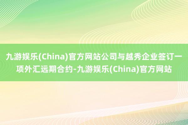 九游娱乐(China)官方网站公司与越秀企业签订一项外汇远期合约-九游娱乐(China)官方网站