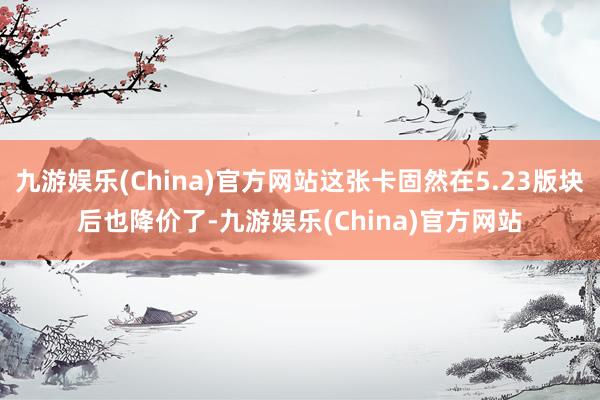 九游娱乐(China)官方网站这张卡固然在5.23版块后也降价了-九游娱乐(China)官方网站