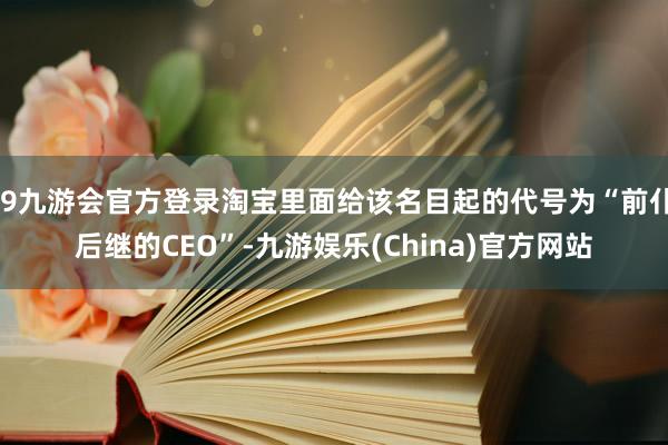 j9九游会官方登录淘宝里面给该名目起的代号为“前仆后继的CEO”-九游娱乐(China)官方网站