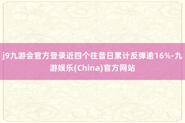 j9九游会官方登录近四个往昔日累计反弹逾16%-九游娱乐(China)官方网站