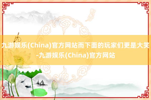 九游娱乐(China)官方网站而下面的玩家们更是大笑-九游娱乐(China)官方网站