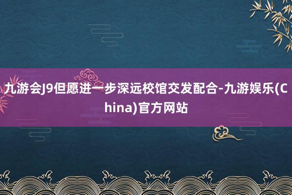 九游会J9但愿进一步深远校馆交发配合-九游娱乐(China)官方网站