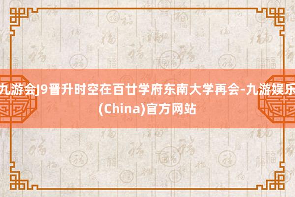 九游会J9晋升时空在百廿学府东南大学再会-九游娱乐(China)官方网站