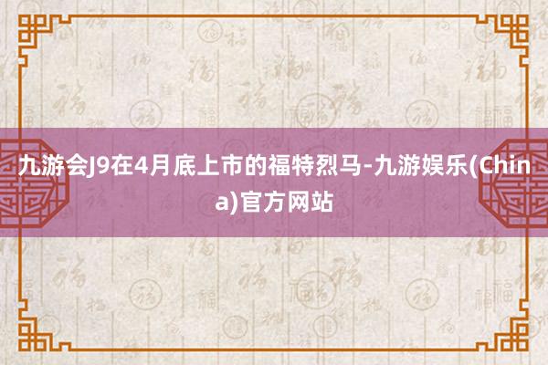 九游会J9在4月底上市的福特烈马-九游娱乐(China)官方网站