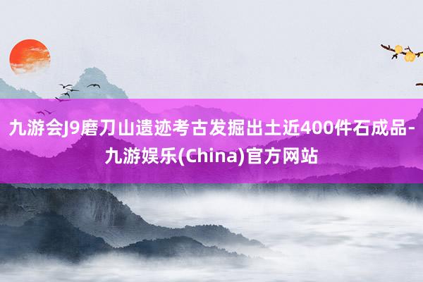 九游会J9磨刀山遗迹考古发掘出土近400件石成品-九游娱乐(China)官方网站