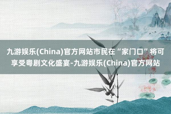 九游娱乐(China)官方网站市民在“家门口”将可享受粤剧文化盛宴-九游娱乐(China)官方网站