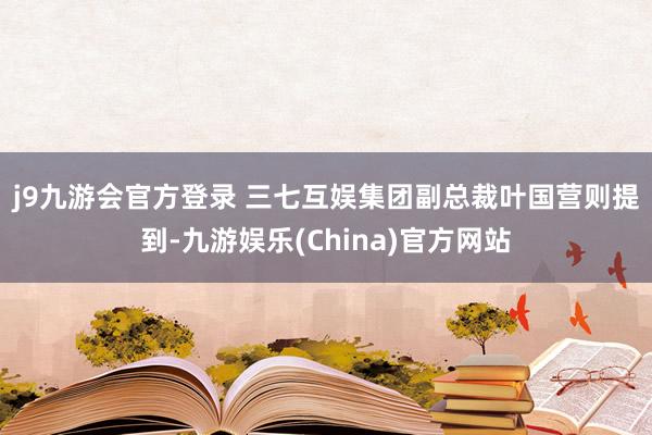 j9九游会官方登录 　　三七互娱集团副总裁叶国营则提到-九游娱乐(China)官方网站