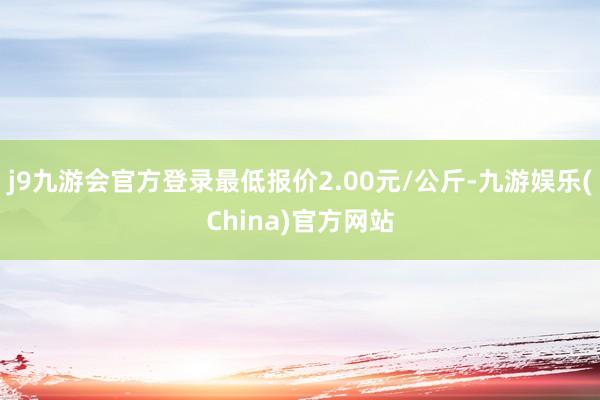 j9九游会官方登录最低报价2.00元/公斤-九游娱乐(China)官方网站