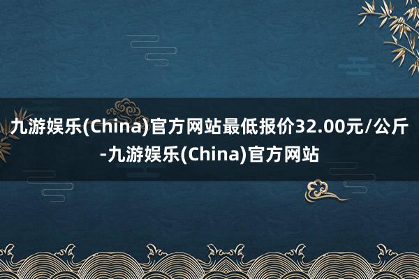 九游娱乐(China)官方网站最低报价32.00元/公斤-九游娱乐(China)官方网站