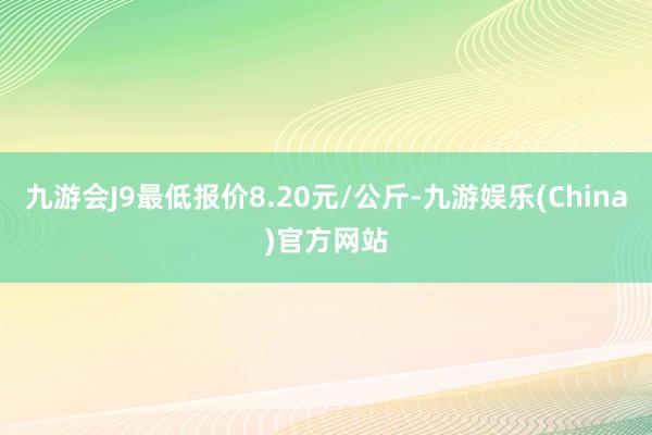 九游会J9最低报价8.20元/公斤-九游娱乐(China)官方网站