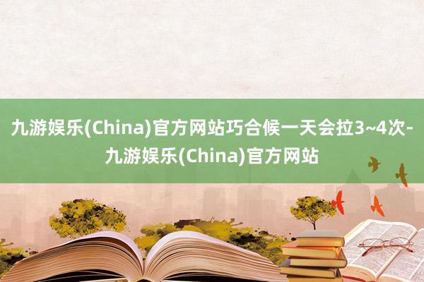 九游娱乐(China)官方网站巧合候一天会拉3~4次-九游娱乐(China)官方网站