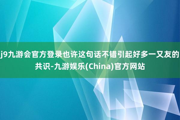 j9九游会官方登录也许这句话不错引起好多一又友的共识-九游娱乐(China)官方网站