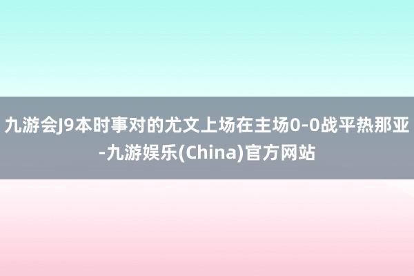 九游会J9本时事对的尤文上场在主场0-0战平热那亚-九游娱乐(China)官方网站