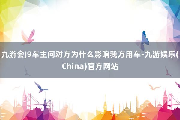 九游会J9车主问对方为什么影响我方用车-九游娱乐(China)官方网站