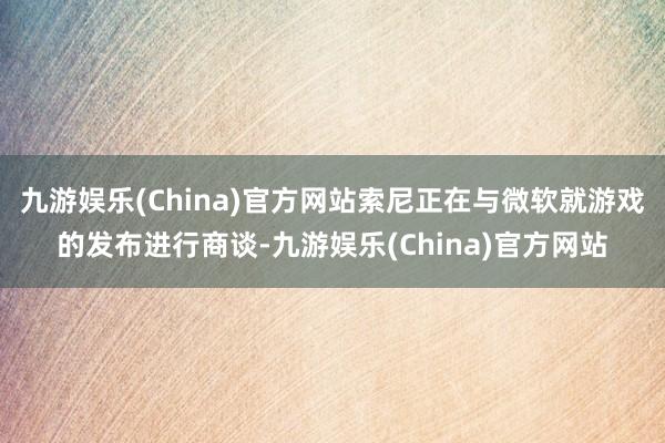 九游娱乐(China)官方网站索尼正在与微软就游戏的发布进行商谈-九游娱乐(China)官方网站