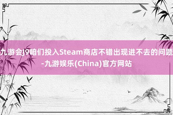 九游会J9咱们投入Steam商店不错出现进不去的问题-九游娱乐(China)官方网站