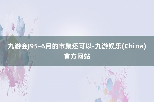 九游会J95-6月的市集还可以-九游娱乐(China)官方网站