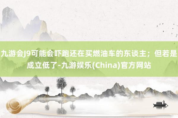 九游会J9可能会吓跑还在买燃油车的东谈主；但若是成立低了-九游娱乐(China)官方网站