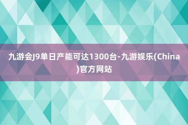 九游会J9单日产能可达1300台-九游娱乐(China)官方网站