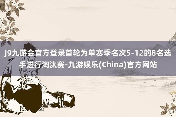 j9九游会官方登录首轮为单赛季名次5-12的8名选手进行淘汰赛-九游娱乐(China)官方网站