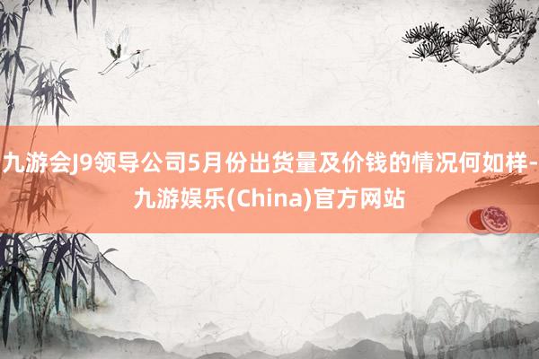 九游会J9领导公司5月份出货量及价钱的情况何如样-九游娱乐(China)官方网站