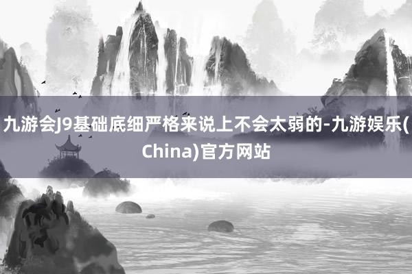 九游会J9基础底细严格来说上不会太弱的-九游娱乐(China)官方网站