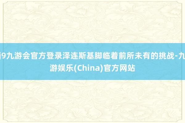 j9九游会官方登录泽连斯基脚临着前所未有的挑战-九游娱乐(China)官方网站