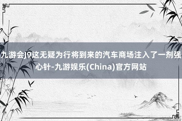 九游会J9这无疑为行将到来的汽车商场注入了一剂强心针-九游娱乐(China)官方网站