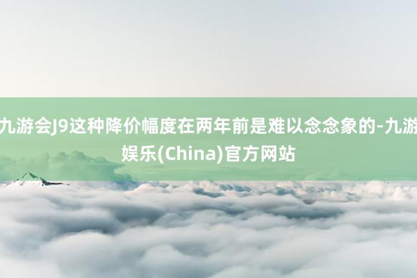 九游会J9这种降价幅度在两年前是难以念念象的-九游娱乐(China)官方网站