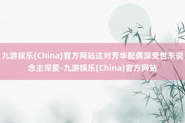 九游娱乐(China)官方网站这对芳华配偶深受世东说念主深爱-九游娱乐(China)官方网站