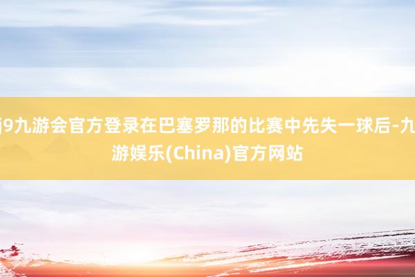 j9九游会官方登录在巴塞罗那的比赛中先失一球后-九游娱乐(China)官方网站