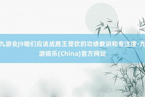 九游会J9咱们应该战胜王楚钦的功绩教训和专注度-九游娱乐(China)官方网站