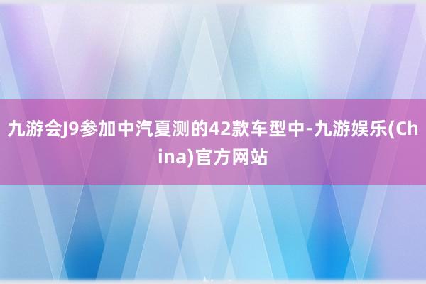 九游会J9参加中汽夏测的42款车型中-九游娱乐(China)官方网站