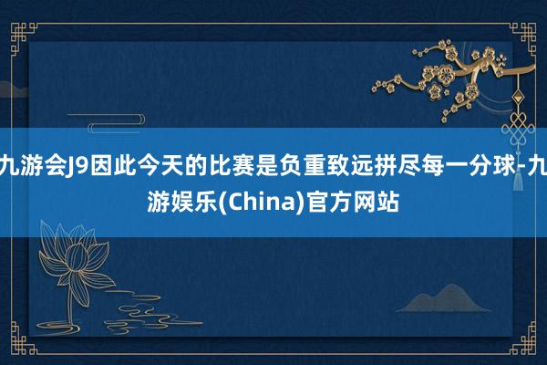 九游会J9因此今天的比赛是负重致远拼尽每一分球-九游娱乐(China)官方网站