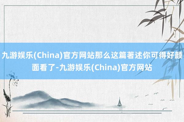 九游娱乐(China)官方网站那么这篇著述你可得好颜面看了-九游娱乐(China)官方网站