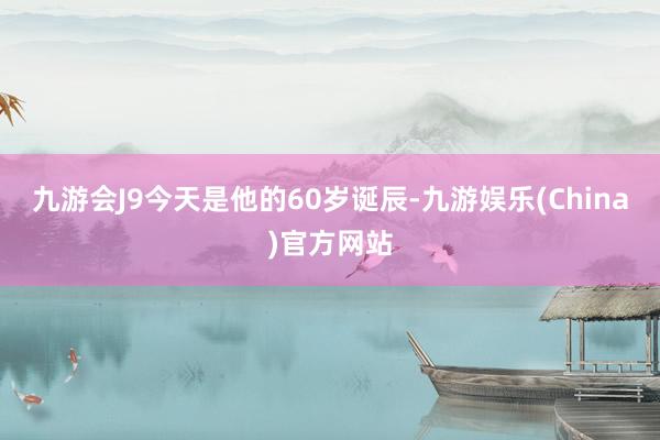 九游会J9今天是他的60岁诞辰-九游娱乐(China)官方网站